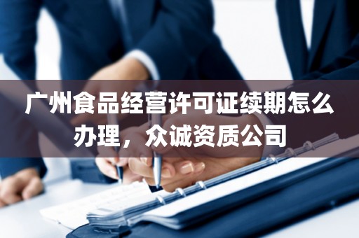 广州食品经营许可证续期怎么办理，众诚资质公司